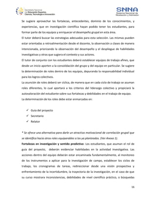 16
Se sugiere aprovechar las fortalezas, antecedentes, dominio de los conocimientos, y
experiencias, que en investigación científica hayan podido tener los estudiantes, para
formar parte de los equipos y enriquecer el desempeño grupal en esta área.
El tutor deberá buscar las estrategias adecuadas para esta selección. Las mismas pueden
estar orientadas a retroalimentación desde el docente, la observación a clases de manera
intencionada, priorizando la observación del desempeño y el despliegue de habilidades
investigativas y otras que sugiera el contexto y sus actores.
El tutor de conjunto con los estudiantes deberá establecer equipos de trabajo afines, que
desde un inicio aporten a la consolidación del grupo y del equipo en particular. Se sugiere
la determinación de roles dentro de los equipos, depurando la responsabilidad individual
para los logros colectivos.
La asunción de roles deberá ser cíclica, de manera que en cada ciclo de trabajo se asuman
roles diferentes, lo cual aportará a los criterios del liderazgo colectivo y propiciará la
autovaloración del estudiante sobre sus fortalezas y debilidades en el trabajo de equipo.
La determinación de los roles debe estar enmarcadas en:
 Guía del proyecto
 Secretario
 Relator
* Se ofrece una alternativa para darle un atractivo motivacional de correlación grupal que
se identifica hacia otros roles equiparables a los ya planteados. (Ver Anexo 1).
Fortalezas en investigación y sentido predictivo: Los estudiantes, que asuman el rol de
guía del proyecto, deberán evidenciar habilidades en la actividad investigativa. Las
acciones dentro del equipo deberán estar encaminada fundamentalmente, al monitoreo
de los instrumentos a aplicar para la investigación de campo, establecer los ciclos de
trabajo, los cronogramas de tareas, redireccionar desde una visión prospectiva y
enfrentamiento de la incertidumbre, la trayectoria de la investigación, en el caso de que
su curso mostrara inconsistencias, debilidades de nivel científico práctico, o búsquedas
 