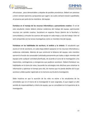 17
infructuosas , poco demostrables y alejadas de posibles pronósticos. Deberá ser previsivo
y tener siempre opciones y propuestas que sugerir, las cuales siempre estarán supeditadas
al consenso por parte de los miembros del equipo.
Fortaleza en el manejo de los recursos informáticos y pensamiento creativo: El rol de
este estudiante relator deberá colectar evidencias del trabajo del equipo, optimizando
recursos con sentido creativo. Socializará en espacios físicos (dentro de la facultad y
comunidades) y virtuales los avances del equipo en cada etapa y ciclo de trabajo. Este rol
será compartido con las tareas investigativas como un miembro más del equipo.
Fortalezas en las habilidades de escritura, el análisis y la síntesis: El estudiante que
asuma el rol de secretario, en cada etapa deberá apoyarse en los recursos informáticos y
evidencias colectadas. Además de que construirá la bitácora del equipo, este miembro
ejercerá la función de convocador (solicitado previamente por todos o algún miembro del
equipo) ante cualquier actividad planificada, de acuerdo al curso de la investigación y los
imprevistos, contingencias o emergencias que pudieran acontecer. Deberá fortalecer sus
habilidades en la toma de notas, buscando las estrategias más efectivas para sintetizar la
información y optimizar el tiempo para ello, de manera que no pierda detalles de lo que
acontece y debe quedar registrado en la memoria escrita de la investigación.
Debe insistirse en que la asunción de los roles no exime a los estudiantes de las
actividades que en el marco de la investigación le sean asignadas, lo que exigirá un alto
sentido de responsabilidad y criterio de equipo, que se consolidará en la trayectoria de la
investigación.
 