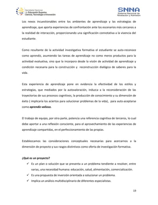 19
Los nexos incuestionables entre los ambientes de aprendizaje y las estrategias de
aprendizaje, que aporta experiencias de confrontación ante los escenarios más cercanos a
la realidad de interacción, proporcionando una significación connotativa a la vivencia del
estudiante.
Como resultante de la actividad investigativa formativa el estudiante se auto-reconoce
como aprendiz, asumiendo las tareas de aprendizaje no como meros productos para la
actividad evaluativa, sino que la incorpora desde la visión de actividad de aprendizaje y
condición necesaria para la construcción y reconstrucción dialógica de saberes para la
vida.
Esta experiencia de aprendizaje pone en evidencia la efectividad de los estilos y
estrategias, que mediados por la autovaloración, induzca a la reconsideración de las
trayectorias de sus procesos cognitivos, la producción de conocimiento y su dimensión de
éxito ( implicaría los aciertos para solucionar problemas de la vida), para auto-aceptarse
como aprendiz valioso.
El trabajo de equipo, por otra parte, potencia una referencia cognitiva de terceros, lo cual
debe aportar a una reflexión consciente, para el aprovechamiento de las experiencias de
aprendizaje compartidas, en el perfeccionamiento de las propias.
Establezcamos las consideraciones conceptuales necesarias para acercarnos a la
dimensión de proyecto y sus rasgos distintivos como oferta de investigación formativa.
¿Qué es un proyecto?
 Es un plan o solución que se presenta a un problema tendiente a resolver, entre
varias, una necesidad humana: educación, salud, alimentación, comercialización.
 Es una propuesta de inversión orientada a solucionar un problema.
 Implica un análisis multidisciplinario de diferentes especialistas.
 