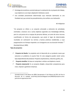 20
 Estrategia de enseñanza caracterizada por la realización de un proyecto de trabajo,
cuyo objetivo es una mejor adaptación individual y social.
 Una actividad previamente determinada cuya intención dominante es una
finalidad real, que orienta los procedimientos y les confiere una motivación.
W.H Kilpatrick
“Un proyecto se refiere a un conjunto articulado y coherente de actividades
orientadas a alcanzar uno o varios objetivos siguiendo una metodología definida,
para lo cual precisa de un equipo de personas idóneas, así como de otros recursos
cuantificados en forma de presupuesto, que prevé el logro de determinados
resultados sin contravenir las normas y buenas prácticas establecidas, y cuya
programación en el tiempo responde a un cronograma con una duración limitada.” 2
(Sociedad Actual, 2009).
Tipos de proyectos:
 Proyecto de Diseño: Su propósito será el desarrollo de un producto nuevo que
solucione un problema al usuario final. En esta categoría pueden existir varios
tipos dependiendo del producto: Proyecto arquitectónico, industrial, grafico, etc.
 Proyecto científico: Se basa en comprobar o refutar una hipótesis o teoría.
 Proyecto empresarial: Es un proyecto dirigido a desarrollar competencias para
crear, impulsar y gestionar empresas.
2
Sociedad Actual. (9 de Marzo de 2009). Recuperado el 2 de Febrero de 2013, de Para la
discusión de la realidad social:http://atsocial.blogspot.com/2009/03/proyecto-como-
parte-de-la-organizacion.html
 
