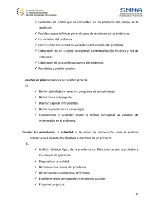 22
 Evidencias de hecho que lo convierten en un problema del campo de la
profesión
 Posibles causas definidas por el sistema de relaciones de las evidencias.
 Formulación del problema
 Construcción del sistema de variables y dimensiones del problema
 Elaboración de un sistema conceptual: Contextualización histórica y red de
relaciones.
 Elaboración de una conjetura acerca del problema.
 Pronóstico y posible solución.
Diseñar un plan: Decisiones de carácter general.
Ej.
 Definir actividades y tareas y cronograma de cumplimiento
 Definir tema del proyecto
 Diseñar y aplicar instrumentos
 Definir la problemática a investigar
 Fundamentar y Sustentar desde lo teórico conceptual las variables de
intervención en el problema.
Diseñar las actividades: La actividad es la acción de intervención sobre la realidad
necesaria para alcanzar los objetivos específicos de un proyecto.
Ej.
 Análisis histórico lógico de la problemática: Relacionarlas con la profesión y
los campos de aplicación.
 Diagnosticar la realidad
 Determinar las causas del problema
 Definir un marco conceptual referencial
 Establecer redes conceptuales y relaciones causales
 Proponer conjetura.
 