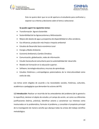 24
Esto no quiere decir que no se dé apertura al estudiante para confrontar y
exponer sus criterios y decisiones sobre el tema a seleccionar.
Se puede sugerir los siguientes temas:
 Transformación Agraria Sostenible
 Sostenibilidad de los Agroecositemas y Reforestación.
 Mejora del abasto de agua y prospectiva de disponibilidad en años venideros.
 Eco eficiencia, producción más limpia e impacto ambiental
 Estudios de Desarrollo Socio económico Local
 Energía y Medio Ambiente
 Economía Ambiental y Cambio Climático.
 Comunicación, globalización, redes de información.
 Estudio Sociocultural comunitario para la sustentabilidad del desarrollo
 Modelo de Formación en la educación superior.
 Software, tecnología educativa y recursos de aprendizaje.
 Estudios Históricos y antropológicos potenciadores de la interculturalidad como
estilo de vida.
Los temas serán elegidos de acuerdo a las necesidades sociales, históricas, culturales,
académicas o pedagógicas que demanden los actores del PIS.
1.2 Introducción: Realizar un recorrido de los antecedentes del problema (de lo general a
lo específico), declarar el objeto de estudio y el campo de acción, así como sus diferentes
justificaciones (teórica, práctica), identificar actores y caracterizar sus intereses como
involucrados en la problemática, formular el problema, y consolidar el propósito principal
de la investigación de manera sencilla que abarque todas las aristas del trabajo científico
metodológico.
 