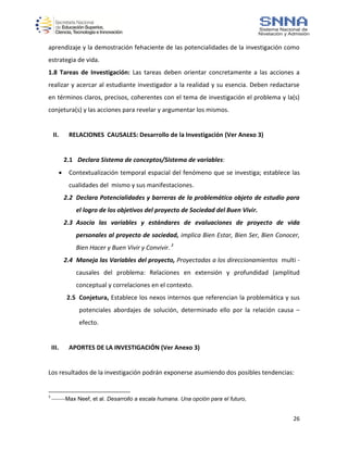 26
aprendizaje y la demostración fehaciente de las potencialidades de la investigación como
estrategia de vida.
1.8 Tareas de Investigación: Las tareas deben orientar concretamente a las acciones a
realizar y acercar al estudiante investigador a la realidad y su esencia. Deben redactarse
en términos claros, precisos, coherentes con el tema de investigación el problema y la(s)
conjetura(s) y las acciones para revelar y argumentar los mismos.
II. RELACIONES CAUSALES: Desarrollo de la Investigación (Ver Anexo 3)
2.1 Declara Sistema de conceptos/Sistema de variables:
 Contextualización temporal espacial del fenómeno que se investiga; establece las
cualidades del mismo y sus manifestaciones.
2.2 Declara Potencialidades y barreras de la problemática objeto de estudio para
el logro de los objetivos del proyecto de Sociedad del Buen Vivir.
2.3 Asocia las variables y estándares de evaluaciones de proyecto de vida
personales al proyecto de sociedad, implica Bien Estar, Bien Ser, Bien Conocer,
Bien Hacer y Buen Vivir y Convivir.3
2.4 Maneja las Variables del proyecto, Proyectadas a los direccionamientos multi -
causales del problema: Relaciones en extensión y profundidad (amplitud
conceptual y correlaciones en el contexto.
2.5 Conjetura, Establece los nexos internos que referencian la problemática y sus
potenciales abordajes de solución, determinado ello por la relación causa –
efecto.
III. APORTES DE LA INVESTIGACIÓN (Ver Anexo 3)
Los resultados de la investigación podrán exponerse asumiendo dos posibles tendencias:
3
--------Max Neef, et al. Desarrollo a escala humana. Una opción para el futuro,
 