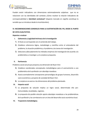 28
Pueden existir indicadores con dimensiones extremadamente subjetivas que no se
relacionen con las identidades del contexto ¿Cómo resolver la relación indicadores de
corresponsabilidad e identidad contextual? (Aspecto marcado en negrilla constituye la
variable que se introduce desde la incertidumbre).
VI. RECOMENDACIONES GENERALES PARA LA SUSTENTACIÓN DEL PIS, DESDE EL PUNTO
DE VISTA CUALITATIVO.
Aspectos a evaluar
I. Coherencia y Logicidad Intrínseca de la investigación
1. El título se corresponde con el contenido del trabajo.
2. Establece coherencia lógica, metodología y científica entre el antecedente del
problema, la situación problémica, el problema y las tareas de investigación.
3. Selecciona adecuadamente los métodos empíricos de investigación de acuerdo a la
problemática a investigar y a la conjetura propuesta.
II. Pertinencia:
Problema social actual que proyecta una dimensión del Buen Vivir
4. Establece coordenadas conceptuales metodológicas para el acercamiento a una
problemática de la profesión con abordaje novedoso.
5. Asocia acertadamente concepciones personológica de grupos humanos, desarrollo
socio económico y proyecto de sociedad del Buen Vivir.
6. La conjetura se acerca a las dimensiones del problema planteado.
III. Impacto social
7. La propuesta de solución implica un logro social, determinado ello por:
Comunidades, localidades, regiones.
8. La propuesta de posible solución aporta abordajes novedosos a las problemáticas
de la profesión y las correlaciona con un área del desarrollo socio económico local.
IV. Trayectoria metodológica;
 