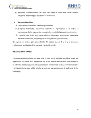 29
9. Relaciona coherentemente las fases del proyecto implicando sintéticamente
conjetura, metodología y resultados y conclusiones.
V. Recursos Expositivos
10.Utiliza adecuadamente la terminología científica.
11.Evidencia habilidades expositivas evitando la dependencia a la lectura y
correlacionando los argumentos conceptuales y metodológicos coherentemente.
12. Uso adecuado de los recursos tecnológicos de apoyo a la exposición (Orientados
hacia ideas centrales, imágenes y resultados gráficos y/o numéricos).
Se sugiere ver anexos para presentación del trabajo (Anexo 3 y 4) y la propuesta
evaluativa de la redacción de la memoria escrita. (Anexo 5).
OBSERVACIONES FINALES
Este documento constituye una guía para el tutor en su actividad, establece desde sus
sugerencias una visión de la integración con la que deberá familiarizarse para el éxito de
su actividad. Constituye pues esta sugerencia un compromiso, para su perfeccionamiento
y enriquecimiento, que saldrá a la luz a partir de las aportaciones de cada uno de los
implicados.
 