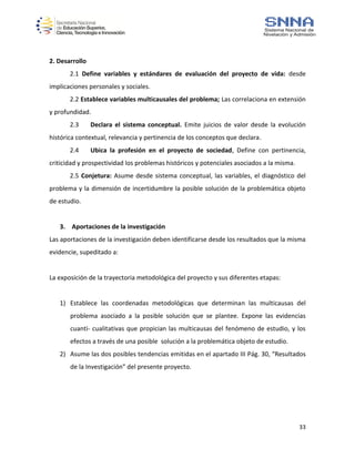 33
2. Desarrollo
2.1 Define variables y estándares de evaluación del proyecto de vida: desde
implicaciones personales y sociales.
2.2 Establece variables multicausales del problema; Las correlaciona en extensión
y profundidad.
2.3 Declara el sistema conceptual. Emite juicios de valor desde la evolución
histórica contextual, relevancia y pertinencia de los conceptos que declara.
2.4 Ubica la profesión en el proyecto de sociedad, Define con pertinencia,
criticidad y prospectividad los problemas históricos y potenciales asociados a la misma.
2.5 Conjetura: Asume desde sistema conceptual, las variables, el diagnóstico del
problema y la dimensión de incertidumbre la posible solución de la problemática objeto
de estudio.
3. Aportaciones de la investigación
Las aportaciones de la investigación deben identificarse desde los resultados que la misma
evidencie, supeditado a:
La exposición de la trayectoria metodológica del proyecto y sus diferentes etapas:
1) Establece las coordenadas metodológicas que determinan las multicausas del
problema asociado a la posible solución que se plantee. Expone las evidencias
cuanti- cualitativas que propician las multicausas del fenómeno de estudio, y los
efectos a través de una posible solución a la problemática objeto de estudio.
2) Asume las dos posibles tendencias emitidas en el apartado III Pág. 30, “Resultados
de la Investigación” del presente proyecto.
 