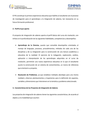 3
El PIS constituye la primera experiencia educativa que habilita al estudiante con el proceso
de investigación para el aprendizaje y la integración de saberes, tan necesarios en su
futura formación profesional.
2.- Perfil al que aporta
El proyecto de integración de saberes aporta al perfil básico del curso de nivelación, con
énfasis en la profundización de las siguientes habilidades, competencias y desempeños:
 Aprendizaje de la Ciencias, puesto que consolida desempeños orientados al
manejo de lenguajes, procesos, procedimientos, métodos de cada una de las
disciplinas y de su integración para la construcción de una lectura académica y
educativa de la realidad. El ejercicio de la indagación, exploración, análisis,
aplicación e interpretación de los aprendizajes adquiridos en el curso de
nivelación, permitirán una nueva experiencia educativa en la que el estudiante
asume la construcción de un sistema de conocimientos, un marco de referencia
que orientará su proyecto.
 Resolución de Problemas, ya que establece múltiples abordajes para una misma
realidad y diversos planteamientos y trayectorias para la definición de aspectos,
variables y dimensiones que intervienen en la temática y problema seleccionado.
3.- Características de los Proyectos de Integración de Saberes
Los proyectos de integración de saberes tienen las siguientes características, de acuerdo al
objeto y a la modalidad que asumen:
 