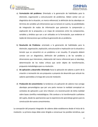 4
a) Formulación del problema: Orientado a la generación de habilidades para la
distinción, organización y estructuración de problemas. Deben contar con un
diagnóstico de la situación, un marco referencial, la definición de los abordajes en
términos de variables y/o dimensiones que se tomará en cuenta, las posibilidades
de integración de nodos de información que potencien la comprensión y
explicación de la propuesta y un mapa de conexiones entre los componentes,
variables y ámbitos que van a ser utilizados en la formulación, que evidencie el
tejido de interacciones que conlleva la generación de un problema.
b) Resolución de Problema: orientado a la generación de habilidades para la
distinción, organización, explicación, estructuración e implicación con la situación o
tensión que se convertirá en un problema a ser resuelto. El proyecto deberá
constar con un diagnóstico, definición del problema y de las variables y
dimensiones que intervienen, elaboración del marco referencial para el abordaje,
determinación de los nodos críticos que serán objeto de transformación,
propuesta metodológica para su resolución.
c) De aplicación y desarrollo: Orientado hacia la aplicación de saberes a partir de la
creación o recreación de una propuesta o proyecto de desarrollo que articule los
saberes aprendidos a lo largo del curso de nivelación.
d) Producción de conocimiento: la tendencia a la aplicación de saberes trae consigo
abordajes personológicos que por una parte recrean la realidad conceptual en
contextos de aplicación y por otra tributan a la reconstrucción de dicha realidad
sobre bases científico metodológicas. Ello conduce a la transformación cualitativa
del sujeto, desde las aportaciones que la experiencia de aprendizaje genera para la
construcción de nuevos conocimientos.
La concepción del proyecto integrador de saberes debe establecerse desde el inicio de la
nivelación. La primera etapa debe estar dirigida a consensuar las posibles temáticas, que
 