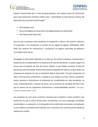 5
estarán caracterizadas por su nivel de generalización. Una valiosa fuente de información
para estas propuestas temáticas deben estar contemplada en documentos rectores del
desarrollo socio económico del Ecuador:
 Plan del Buen Vivir
 Áreas estratégicas de desarrollo ( Estrategia Nacional de Desarrollo)
 Plan Nacional de Desarrollo.
Una vez que se generen estas temáticas, se empezarán a derivar con carácter sistémico.
Se propondrá a los estudiantes la revisión de las siguiente páginas: SENPLADES, INEC,
CEGE (los sistemas de instituciones / ministerios/ las páginas sectoriales de gobierno,
municipales entre otras).
Conjugada la información obtenida en la web con los intereses afectivos, profesionales y
problemas de la cotidianidad en la trayectoria de vida del estudiante, se podrá sugerir los
temas para el proyecto de aula del primer módulo, lo que deberá constituir la base de
partida que permita perfilar el tema del proyecto integrador de saberes, ya que desde una
propuesta de proyecto de vida el estudiante deberá desarrollar “Un plan prospectivo de
vida a nivel personal, profesional y ciudadano, que integre la misión, valores, propósitos,
metas, procesos y descriptores de evaluación de cumplimiento de cada estudiante, así
como contextualización y relación de estos, con el proyecto de sociedad del Buen Vivir,
que se visione con los respectivos compromisos y responsabilidades sociales”. (Ver. Pág. 9.
Proyecto de nivelación Agosto - 2012).
Los proyectos de aula serán condición necesaria para establecer nodos temáticos que
conduzcan no solo a valorar dimensiones conceptuales, sino que propongan actividades
encaminadas a su aplicación y a la búsqueda de la verdad sobre estas bases conceptuales,
lo cual implica la vinculación del individuo con el contexto y las reconstrucciones desde las
experiencias vividas.
 