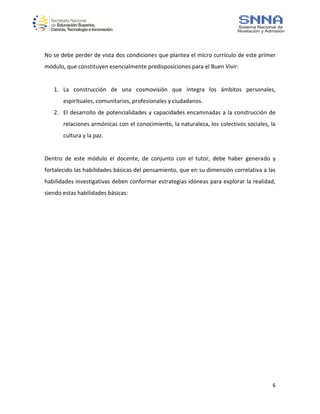 6
No se debe perder de vista dos condiciones que plantea el micro currículo de este primer
módulo, que constituyen esencialmente predisposiciones para el Buen Vivir:
1. La construcción de una cosmovisión que integra los ámbitos personales,
espirituales, comunitarios, profesionales y ciudadanos.
2. El desarrollo de potencialidades y capacidades encaminadas a la construcción de
relaciones armónicas con el conocimiento, la naturaleza, los colectivos sociales, la
cultura y la paz.
Dentro de este módulo el docente, de conjunto con el tutor, debe haber generado y
fortalecido las habilidades básicas del pensamiento, que en su dimensión correlativa a las
habilidades investigativas deben conformar estrategias idóneas para explorar la realidad,
siendo estas habilidades básicas:
 