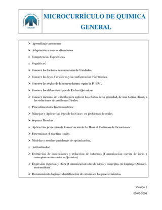 MICROCURRÍCULO DE QUIMICA
                                        GENERAL

 Aprendizaje autónomo

 Adaptación a nuevas situaciones

o Competencias Específicas.

o Cognitivas:

 Conocer los factores de conversión de Unidades.

 Conocer las leyes Periódicas y la configuración Electrónica.

 Conocer las reglas de la nomenclatura según la IUPAC.

 Conocer los diferentes tipos de Enlace Químicos.

 Conocer métodos de cálculo para aplicar los efectos de la gravedad, de una forma eficaz, a
   las soluciones de problemas Reales.

o Procedimentales/Instrumentales:

 Manejar y Aplicar las leyes de los Gases en problemas de reales

 Separar Mezclas.

 Aplicar los principios de Conservación de la Masa el Balanceo de Ecuaciones.

 Determinar el reactivo limite.

 Modelar y resolver problemas de optimización.

o Actitudinales:

 Extracción de conclusiones y redacción de informes (Comunicación escrita de ideas y
   conceptos en un contexto Químico)

 Expresión rigurosa y clara (Comunicación oral de ideas y conceptos en lenguaje Químico-
   matemático).

 Razonamiento lógico e identificación de errores en los procedimientos.



                                                                                   Versión 1

                                                                                 05-03-2008
 