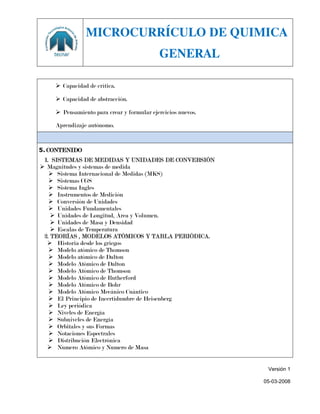 MICROCURRÍCULO DE QUIMICA
                                           GENERAL

     Capacidad de crítica.

     Capacidad de abstracción.

     Pensamiento para crear y formular ejercicios nuevos.

    Aprendizaje autónomo.


5. CONTENIDO
 1. SISTEMAS DE MEDIDAS Y UNIDADES DE CONVERSIÓN
 Magnitudes y sistemas de medida
    Sistema Internacional de Medidas (MKS)
    Sistemas CGS
    Sistema Ingles
    Instrumentos de Medición
    Conversión de Unidades
    Unidades Fundamentales
     Unidades de Longitud, Área y Volumen.
     Unidades de Masa y Densidad
     Escalas de Temperatura
 2. TEORÍAS , MODELOS ATÓMICOS Y TABLA PERIÓDICA.
   Historia desde los griegos
    Modelo atómico de Thomson
    Modelo atómico de Dalton
    Modelo Atómico de Dalton
    Modelo Atómico de Thomson
    Modelo Atómico de Rutherford
    Modelo Atómico de Bohr
    Modelo Atómico Mecánico Cuántico
    El Principio de Incertidumbre de Heisenberg
    Ley periódica
    Niveles de Energía
    Subniveles de Energía
    Orbitales y sus Formas
    Notaciones Espectrales
    Distribución Electrónica
   Numero Atómico y Numero de Masa


                                                              Versión 1

                                                             05-03-2008
 