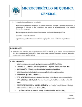 MICROCURRÍCULO DE QUIMICA
                                                GENERAL

  2. De trabajo independiente del estudiante:

         Solución de problemas propuestos en forma individual o grupal. Trabajos que obligan a
         reflexionar y generen en los estudiantes un interés de profundización y de trabajo
         interactivo en equipo.

         Lecturas previas, organización de información, análisis de temas específicos.

         Consultas a través de internet.
         Aprendizaje por descubrimiento a través de proyectos reales o solución de problemas.




9. EVALUACIÓN

Se realizarán tres parciales, los dos primeros con un valor del 30% y un parcial final con un valor
    del 40%. Cada parcial se subdividirá entre varias notas tomadas con quices, talleres, portafolio,
    exposiciones, participación activa.


8. BIBLIOGRAFÍA
      http://www.terra.es/personal6/jgallego2/formulacion/FORMUL4PI.htm
      CÁRDENAS – GÉLVEZ. Química y ambiente 1. Segunda edición. Mc Graw Hill.
      MONDRAGÓN, CÉSAR…<<et al>>. Química Inorgánica. Santillana
      http://dta.utalca.cl/quimica/profesor/urzua/cap4/estequi2/esteq2-index.htm
      PETRUCCI- QUIMICA GENERAL
      P.W. ATKINS, Fisicoquímica, Omega, Barcelona, 1999. (Existe una versión en inglés:
          P.W. ATKINS, J. DE PAULA, Physical Chemistry, Oxford University Press, 8th Ed,
          2006).
      BROWN THEODORE L., Y COLS. QUÍMICA: La Ciencia Central (Novena Edición),
          Editorial Pearson Educación, Mexico, 2004 .
            QUÍMICA BÁSICA, James E. Brady, Editorial Limusa, México (1988).


                                                                                           Versión 1

                                                                                         05-03-2008
 