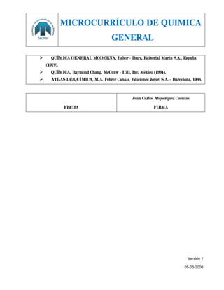 MICROCURRÍCULO DE QUIMICA
                                     GENERAL

     QUÍMICA GENERAL MODERNA, Babor - Ibarz, Editorial Marín S.A., España
    (1979).
     QUÍMICA, Raymond Chang, McGraw - Hill, Inc. México (1994).
     ATLAS DE QUÍMICA, M.A. Febrer Canals, Ediciones Jover, S.A. - Barcelona, 1988.



                                                Juan Carlos Alquerquez Cuentas

              FECHA                                        FIRMA




                                                                             Versión 1

                                                                           05-03-2008
 