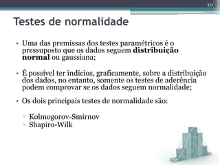 • Uma das premissas dos testes paramétricos é o
pressuposto que os dados seguem distribuição
normal ou gaussiana;
• É possível ter indícios, graficamente, sobre a distribuição
dos dados, no entanto, somente os testes de aderência
podem comprovar se os dados seguem normalidade;
• Os dois principais testes de normalidade são:
▫ Kolmogorov-Smirnov
▫ Shapiro-Wilk
10
Testes de normalidade
 
