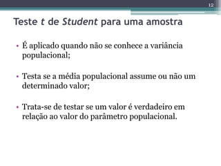 • É aplicado quando não se conhece a variância
populacional;
• Testa se a média populacional assume ou não um
determinado valor;
• Trata-se de testar se um valor é verdadeiro em
relação ao valor do parâmetro populacional.
12
Teste t de Student para uma amostra
 