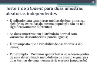 • É aplicado para testar se as médias de duas amostras
aleatórias, extraídas da mesma população são ou não
significativamente diferentes;
• As duas amostras tem distribuição normal com
variâncias desconhecidas, porém, iguais;
• É pressuposto que a variabilidade das variáveis são
iguais;
• Por exemplo... Podemos querer testar se o desempenho
de uma determinada metodologia de ensino é igual pra
duas turmas de uma mesma série e escola (população)
18
Teste t de Student para duas amostras
aleatórias independentes
 