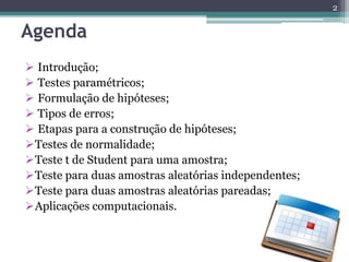 Agenda
 Introdução;
 Testes paramétricos;
 Formulação de hipóteses;
 Tipos de erros;
 Etapas para a construção de hipóteses;
Testes de normalidade;
Teste t de Student para uma amostra;
Teste para duas amostras aleatórias independentes;
Teste para duas amostras aleatórias pareadas;
Aplicações computacionais.
2
 