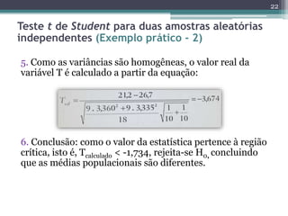 5. Como as variâncias são homogêneas, o valor real da
variável T é calculado a partir da equação:
6. Conclusão: como o valor da estatística pertence à região
crítica, isto é, Tcalculado < -1,734, rejeita-se H0, concluindo
que as médias populacionais são diferentes.
22
Teste t de Student para duas amostras aleatórias
independentes (Exemplo prático - 2)
 