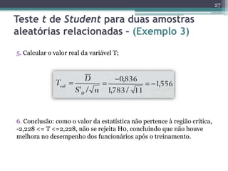 5. Calcular o valor real da variável T;
6. Conclusão: como o valor da estatística não pertence à região crítica,
-2,228 <= T <=2,228, não se rejeita H0, concluindo que não houve
melhora no desempenho dos funcionários após o treinamento.
27
Teste t de Student para duas amostras
aleatórias relacionadas – (Exemplo 3)
 