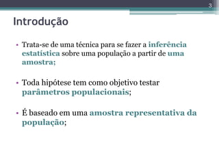 • Trata-se de uma técnica para se fazer a inferência
estatística sobre uma população a partir de uma
amostra;
• Toda hipótese tem como objetivo testar
parâmetros populacionais;
• É baseado em uma amostra representativa da
população;
3
Introdução
 