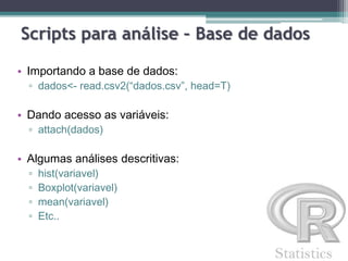Scripts para análise – Base de dados
• Importando a base de dados:
▫ dados<- read.csv2(“dados.csv”, head=T)
• Dando acesso as variáveis:
▫ attach(dados)
• Algumas análises descritivas:
▫ hist(variavel)
▫ Boxplot(variavel)
▫ mean(variavel)
▫ Etc..
 