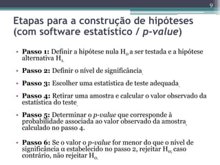 • Passo 1: Definir a hipótese nula H0 a ser testada e a hipótese
alternativa H1.
• Passo 2: Definir o nível de significância.
• Passo 3: Escolher uma estatística de teste adequada.
• Passo 4: Retirar uma amostra e calcular o valor observado da
estatística do teste.
• Passo 5: Determinar o p-value que corresponde à
probabilidade associada ao valor observado da amostra,
calculado no passo 4.
• Passo 6: Se o valor o p-value for menor do que o nível de
significância α estabelecido no passo 2, rejeitar H0; caso
contrário, não rejeitar H0.
9
Etapas para a construção de hipóteses
(com software estatístico / p-value)
 