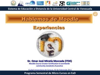 Hablemos de Moodle Experiencias   Dr.  Omar José Miratía Moncada (ITDE) Moodle Course Creator Certification to worldwide  community standards of practice Ciudad Universitaria de Caracas, 02 de Febrerode 2011 