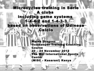 Marek Dragosz
Goalkeeper Training Coaching
Course
20 – 24 November 2012
The Moi International Sports
Center
(MISC - Kasarani) Kenya
Microcycles training in Serie
A clubs 
including game systems 
1-4-4-2 and 1-4-3-3
based on observations of Udinese
Calcio
 