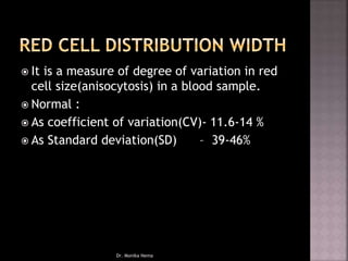  It is a measure of degree of variation in red
cell size(anisocytosis) in a blood sample.
 Normal :
 As coefficient of variation(CV)- 11.6-14 %
 As Standard deviation(SD) – 39-46%
Dr. Monika Nema
 