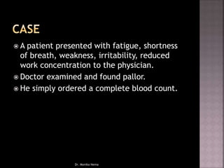  A patient presented with fatigue, shortness
of breath, weakness, irritability, reduced
work concentration to the physician.
 Doctor examined and found pallor.
 He simply ordered a complete blood count.
Dr. Monika Nema
 