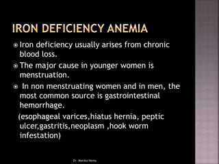  Iron deficiency usually arises from chronic
blood loss.
 The major cause in younger women is
menstruation.
 In non menstruating women and in men, the
most common source is gastrointestinal
hemorrhage.
(esophageal varices,hiatus hernia, peptic
ulcer,gastritis,neoplasm ,hook worm
infestation)
Dr. Monika Nema
 