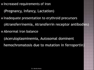  Increased requirements of iron
(Pregnancy, Infancy, Lactation)
 Inadequate presentation to erythroid precursors
(Atransferrinemia, Atransferrin receptor antibodies)
 Abnormal iron balance
(Aceruloplasminemia, Autosomal dominent
hemochromatosis due to mutation in ferroportin)
Dr. Monika Nema
 
