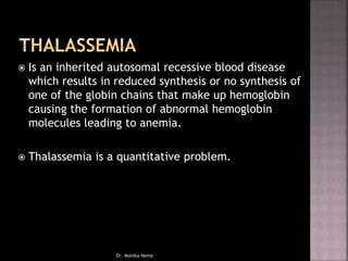  Is an inherited autosomal recessive blood disease
which results in reduced synthesis or no synthesis of
one of the globin chains that make up hemoglobin
causing the formation of abnormal hemoglobin
molecules leading to anemia.
 Thalassemia is a quantitative problem.
Dr. Monika Nema
 