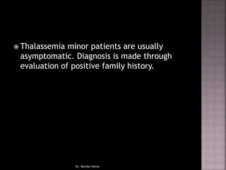  Thalassemia minor patients are usually
asymptomatic. Diagnosis is made through
evaluation of positive family history.
Dr. Monika Nema
 
