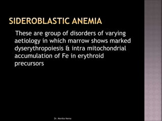These are group of disorders of varying
aetiology in which marrow shows marked
dyserythropoiesis & intra mitochondrial
accumulation of Fe in erythroid
precursors
Dr. Monika Nema
 
