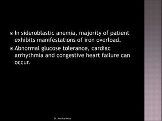  In sideroblastic anemia, majority of patient
exhibits manifestations of iron overload.
 Abnormal glucose tolerance, cardiac
arrhythmia and congestive heart failure can
occur.
Dr. Monika Nema
 