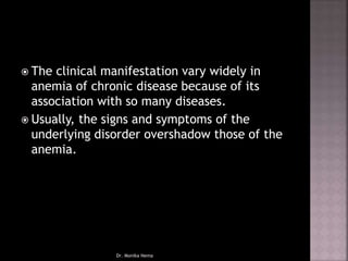  The clinical manifestation vary widely in
anemia of chronic disease because of its
association with so many diseases.
 Usually, the signs and symptoms of the
underlying disorder overshadow those of the
anemia.
Dr. Monika Nema
 