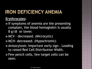 Erythrocytes:
 If symptoms of anemia are the presenting
complain, the blood hemoglobin is usually
8 g/dl or lower.
 MCV – decreased. (Microcytic)
 MCH- decreased. (Hypochromic)
 Anisocytosis- Important early sign . Leading
to raised Red Cell Distribution Width.
 Few pencil cells, few target cells can be
seen.
Dr. Monika Nema
 