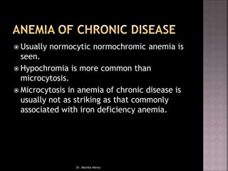  Usually normocytic normochromic anemia is
seen.
 Hypochromia is more common than
microcytosis.
 Microcytosis in anemia of chronic disease is
usually not as striking as that commonly
associated with iron deficiency anemia.
Dr. Monika Nema
 