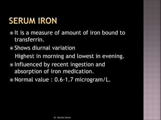  It is a measure of amount of iron bound to
transferrin.
 Shows diurnal variation
Highest in morning and lowest in evening.
 Influenced by recent ingestion and
absorption of iron medication.
 Normal value : 0.6-1.7 microgram/L.
Dr. Monika Nema
 