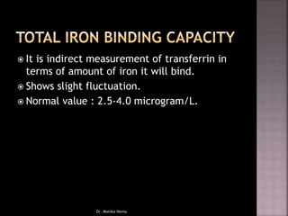  It is indirect measurement of transferrin in
terms of amount of iron it will bind.
 Shows slight fluctuation.
 Normal value : 2.5-4.0 microgram/L.
Dr. Monika Nema
 