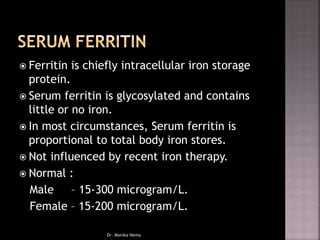  Ferritin is chiefly intracellular iron storage
protein.
 Serum ferritin is glycosylated and contains
little or no iron.
 In most circumstances, Serum ferritin is
proportional to total body iron stores.
 Not influenced by recent iron therapy.
 Normal :
Male – 15-300 microgram/L.
Female – 15-200 microgram/L.
Dr. Monika Nema
 