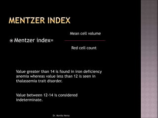  Mentzer index=
Mean cell volume
Red cell count
Value greater than 14 is found in iron deficiency
anemia whereas value less than 12 is seen in
thalassemia trait disorder.
Value between 12-14 is considered
indeterminate.
Dr. Monika Nema
 