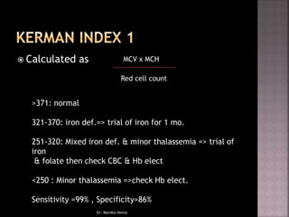  Calculated as MCV x MCH
Red cell count
>371: normal
321-370: iron def.=> trial of iron for 1 mo.
251-320: Mixed iron def. & minor thalassemia => trial of
iron
& folate then check CBC & Hb elect
<250 : Minor thalassemia =>check Hb elect.
Sensitivity =99% , Specificity=86%
Dr. Monika Nema
 