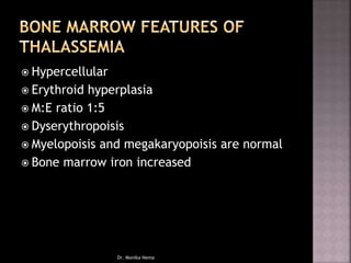  Hypercellular
 Erythroid hyperplasia
 M:E ratio 1:5
 Dyserythropoisis
 Myelopoisis and megakaryopoisis are normal
 Bone marrow iron increased
Dr. Monika Nema
 