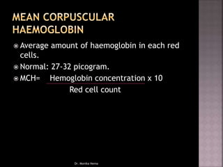  Average amount of haemoglobin in each red
cells.
 Normal: 27-32 picogram.
 MCH= Hemoglobin concentration x 10
Red cell count
Dr. Monika Nema
 