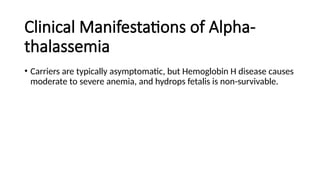 Clinical Manifestations of Alpha-
thalassemia
• Carriers are typically asymptomatic, but Hemoglobin H disease causes
moderate to severe anemia, and hydrops fetalis is non-survivable.
 