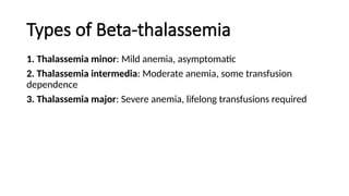 Types of Beta-thalassemia
1. Thalassemia minor: Mild anemia, asymptomatic
2. Thalassemia intermedia: Moderate anemia, some transfusion
dependence
3. Thalassemia major: Severe anemia, lifelong transfusions required
 