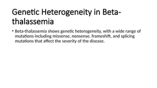 Genetic Heterogeneity in Beta-
thalassemia
• Beta-thalassemia shows genetic heterogeneity, with a wide range of
mutations including missense, nonsense, frameshift, and splicing
mutations that affect the severity of the disease.
 